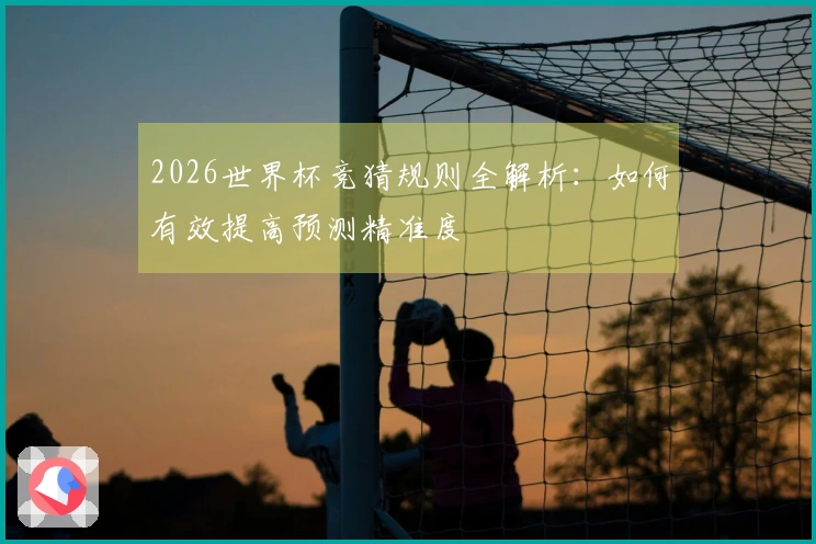 2026世界杯竞猜规则全解析：如何有效提高预测精准度