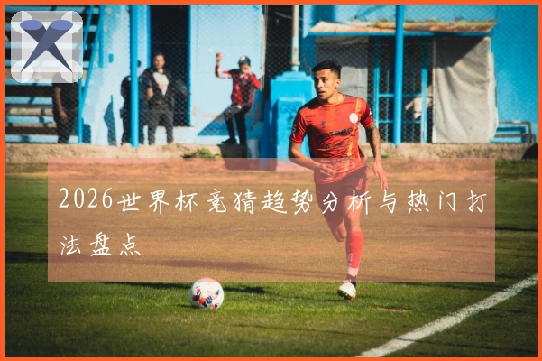2026世界杯竞猜趋势分析与热门打法盘点